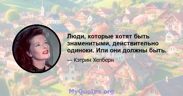 Люди, которые хотят быть знаменитыми, действительно одиноки. Или они должны быть.