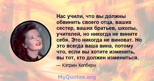 Нас учили, что вы должны обвинить своего отца, ваших сестер, ваших братьев, школы, учителей, но никогда не вините себя. Это никогда не виноват. Но это всегда ваша вина, потому что, если вы хотите изменить, вы тот, кто