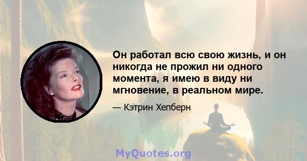 Он работал всю свою жизнь, и он никогда не прожил ни одного момента, я имею в виду ни мгновение, в реальном мире.