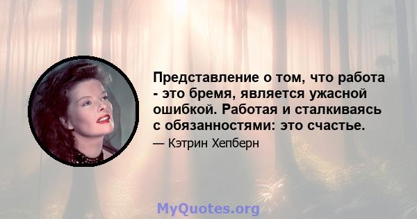 Представление о том, что работа - это бремя, является ужасной ошибкой. Работая и сталкиваясь с обязанностями: это счастье.