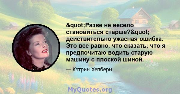 "Разве не весело становиться старше?" действительно ужасная ошибка. Это все равно, что сказать, что я предпочитаю водить старую машину с плоской шиной.