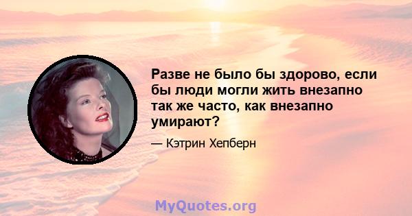 Разве не было бы здорово, если бы люди могли жить внезапно так же часто, как внезапно умирают?