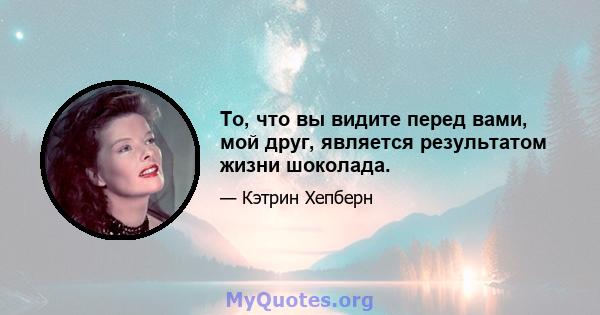 То, что вы видите перед вами, мой друг, является результатом жизни шоколада.