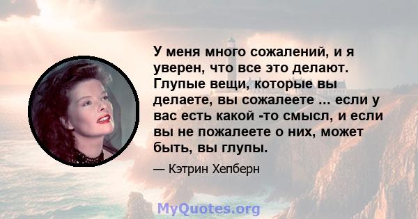 У меня много сожалений, и я уверен, что все это делают. Глупые вещи, которые вы делаете, вы сожалеете ... если у вас есть какой -то смысл, и если вы не пожалеете о них, может быть, вы глупы.