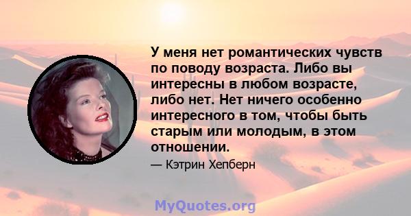 У меня нет романтических чувств по поводу возраста. Либо вы интересны в любом возрасте, либо нет. Нет ничего особенно интересного в том, чтобы быть старым или молодым, в этом отношении.