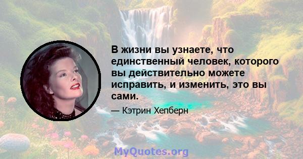 В жизни вы узнаете, что единственный человек, которого вы действительно можете исправить, и изменить, это вы сами.