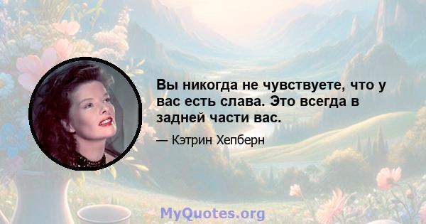 Вы никогда не чувствуете, что у вас есть слава. Это всегда в задней части вас.