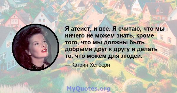 Я атеист, и все. Я считаю, что мы ничего не можем знать, кроме того, что мы должны быть добрыми друг к другу и делать то, что можем для людей.