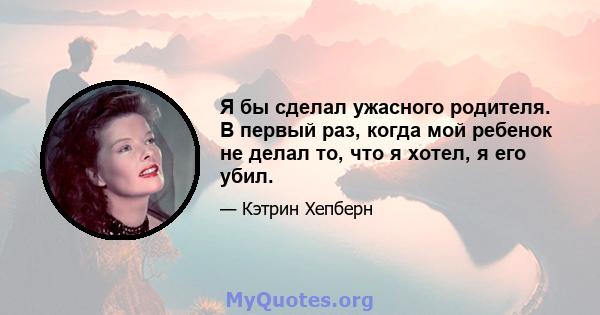 Я бы сделал ужасного родителя. В первый раз, когда мой ребенок не делал то, что я хотел, я его убил.