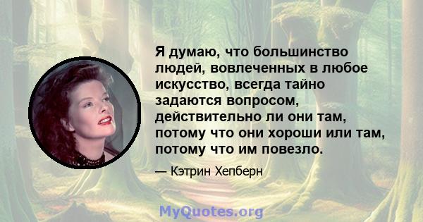 Я думаю, что большинство людей, вовлеченных в любое искусство, всегда тайно задаются вопросом, действительно ли они там, потому что они хороши или там, потому что им повезло.