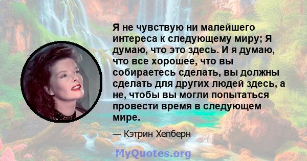 Я не чувствую ни малейшего интереса к следующему миру; Я думаю, что это здесь. И я думаю, что все хорошее, что вы собираетесь сделать, вы должны сделать для других людей здесь, а не, чтобы вы могли попытаться провести