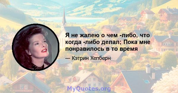 Я не жалею о чем -либо, что когда -либо делал; Пока мне понравилось в то время