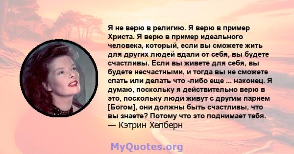 Я не верю в религию. Я верю в пример Христа. Я верю в пример идеального человека, который, если вы сможете жить для других людей вдали от себя, вы будете счастливы. Если вы живете для себя, вы будете несчастными, и