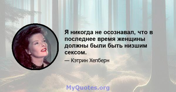 Я никогда не осознавал, что в последнее время женщины должны были быть низшим сексом.