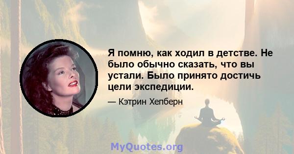 Я помню, как ходил в детстве. Не было обычно сказать, что вы устали. Было принято достичь цели экспедиции.