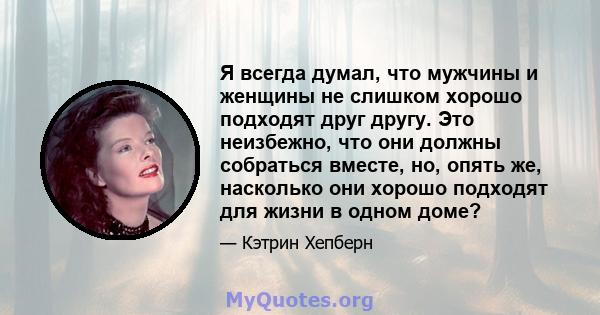 Я всегда думал, что мужчины и женщины не слишком хорошо подходят друг другу. Это неизбежно, что они должны собраться вместе, но, опять же, насколько они хорошо подходят для жизни в одном доме?