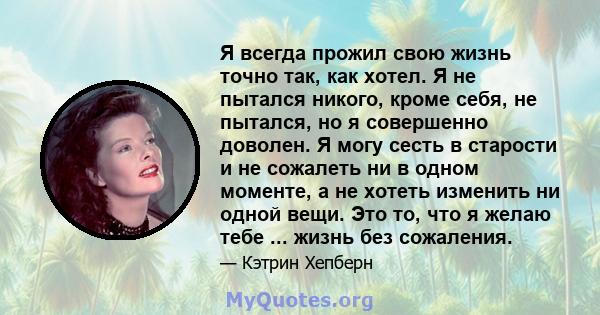 Я всегда прожил свою жизнь точно так, как хотел. Я не пытался никого, кроме себя, не пытался, но я совершенно доволен. Я могу сесть в старости и не сожалеть ни в одном моменте, а не хотеть изменить ни одной вещи. Это