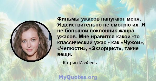 Фильмы ужасов напугают меня. Я действительно не смотрю их. Я не большой поклонник жанра ужасов. Мне нравится какой -то классический ужас - как «Чужой», «Челюсти», «Экзорцист», такие вещи.