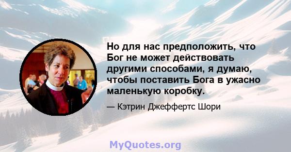 Но для нас предположить, что Бог не может действовать другими способами, я думаю, чтобы поставить Бога в ужасно маленькую коробку.