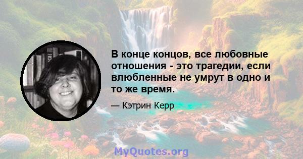 В конце концов, все любовные отношения - это трагедии, если влюбленные не умрут в одно и то же время.