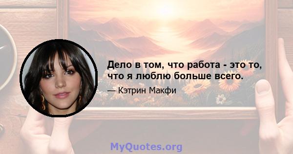 Дело в том, что работа - это то, что я люблю больше всего.