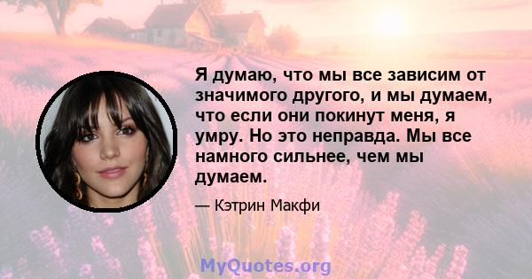 Я думаю, что мы все зависим от значимого другого, и мы думаем, что если они покинут меня, я умру. Но это неправда. Мы все намного сильнее, чем мы думаем.