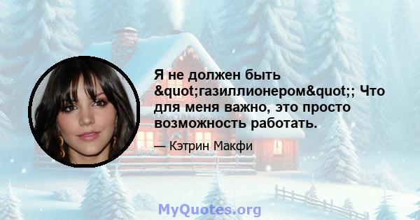 Я не должен быть "газиллионером"; Что для меня важно, это просто возможность работать.