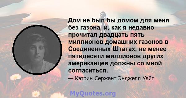 Дом не был бы домом для меня без газона, и, как я недавно прочитал двадцать пять миллионов домашних газонов в Соединенных Штатах, не менее пятидесяти миллионов других американцев должны со мной согласиться.