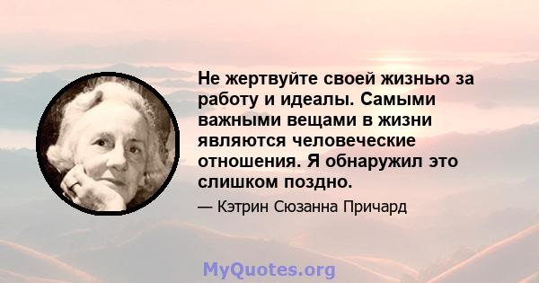 Не жертвуйте своей жизнью за работу и идеалы. Самыми важными вещами в жизни являются человеческие отношения. Я обнаружил это слишком поздно.