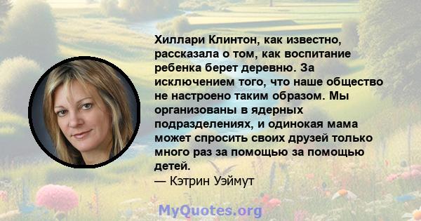 Хиллари Клинтон, как известно, рассказала о том, как воспитание ребенка берет деревню. За исключением того, что наше общество не настроено таким образом. Мы организованы в ядерных подразделениях, и одинокая мама может