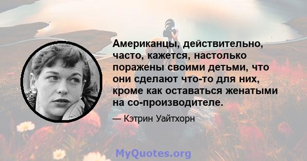 Американцы, действительно, часто, кажется, настолько поражены своими детьми, что они сделают что-то для них, кроме как оставаться женатыми на со-производителе.