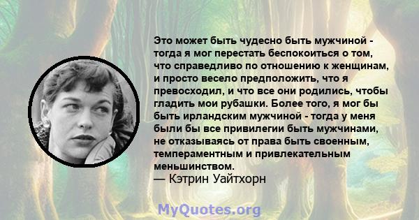 Это может быть чудесно быть мужчиной - тогда я мог перестать беспокоиться о том, что справедливо по отношению к женщинам, и просто весело предположить, что я превосходил, и что все они родились, чтобы гладить мои