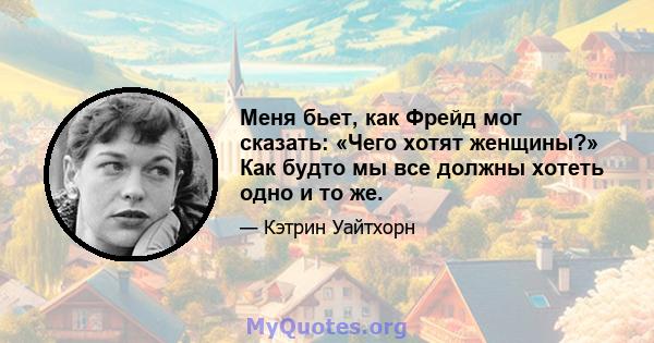 Меня бьет, как Фрейд мог сказать: «Чего хотят женщины?» Как будто мы все должны хотеть одно и то же.