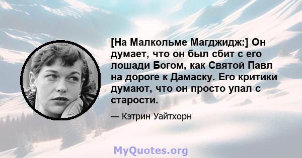 [На Малкольме Магджидж:] Он думает, что он был сбит с его лошади Богом, как Святой Павл на дороге к Дамаску. Его критики думают, что он просто упал с старости.