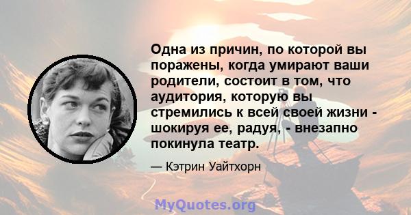 Одна из причин, по которой вы поражены, когда умирают ваши родители, состоит в том, что аудитория, которую вы стремились к всей своей жизни - шокируя ее, радуя, - внезапно покинула театр.