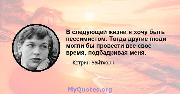 В следующей жизни я хочу быть пессимистом. Тогда другие люди могли бы провести все свое время, подбадривая меня.