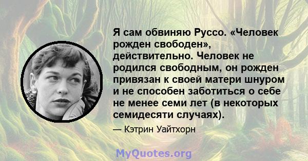 Я сам обвиняю Руссо. «Человек рожден свободен», действительно. Человек не родился свободным, он рожден привязан к своей матери шнуром и не способен заботиться о себе не менее семи лет (в некоторых семидесяти случаях).