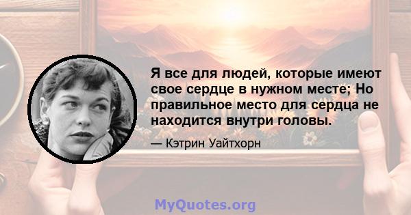 Я все для людей, которые имеют свое сердце в нужном месте; Но правильное место для сердца не находится внутри головы.