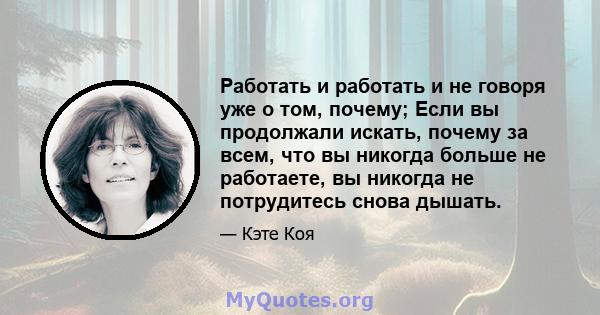 Работать и работать и не говоря уже о том, почему; Если вы продолжали искать, почему за всем, что вы никогда больше не работаете, вы никогда не потрудитесь снова дышать.