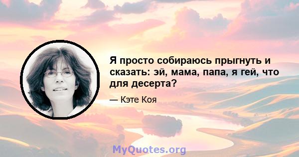 Я просто собираюсь прыгнуть и сказать: эй, мама, папа, я гей, что для десерта?