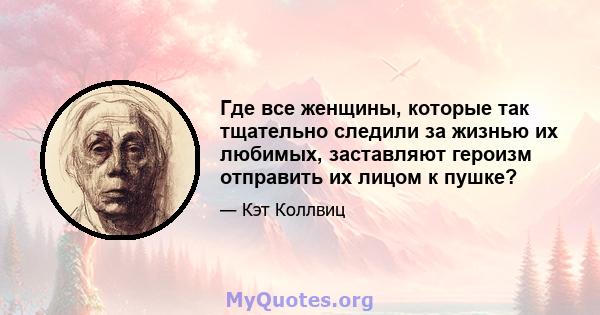 Где все женщины, которые так тщательно следили за жизнью их любимых, заставляют героизм отправить их лицом к пушке?