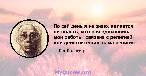 По сей день я не знаю, является ли власть, которая вдохновила мои работы, связана с религией, или действительно сама религия.