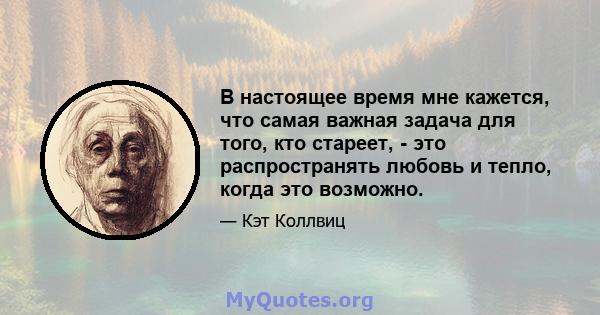 В настоящее время мне кажется, что самая важная задача для того, кто стареет, - это распространять любовь и тепло, когда это возможно.