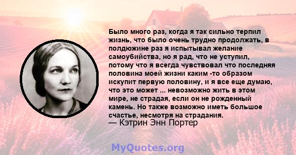 Было много раз, когда я так сильно терпил жизнь, что было очень трудно продолжать, в полдюжине раз я испытывал желание самоубийства, но я рад, что не уступил, потому что я всегда чувствовал что последняя половина моей