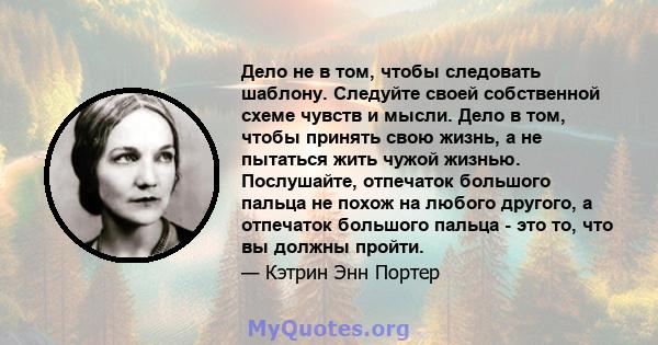 Дело не в том, чтобы следовать шаблону. Следуйте своей собственной схеме чувств и мысли. Дело в том, чтобы принять свою жизнь, а не пытаться жить чужой жизнью. Послушайте, отпечаток большого пальца не похож на любого