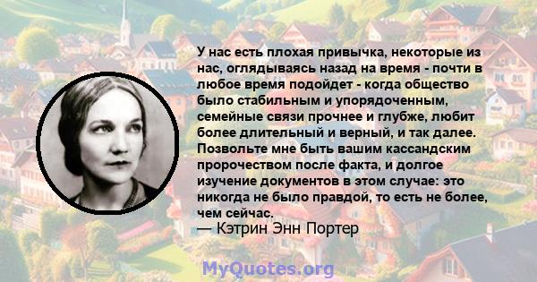 У нас есть плохая привычка, некоторые из нас, оглядываясь назад на время - почти в любое время подойдет - когда общество было стабильным и упорядоченным, семейные связи прочнее и глубже, любит более длительный и верный, 