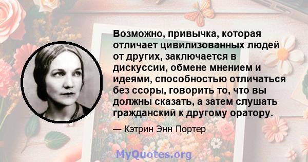 Возможно, привычка, которая отличает цивилизованных людей от других, заключается в дискуссии, обмене мнением и идеями, способностью отличаться без ссоры, говорить то, что вы должны сказать, а затем слушать гражданский к 