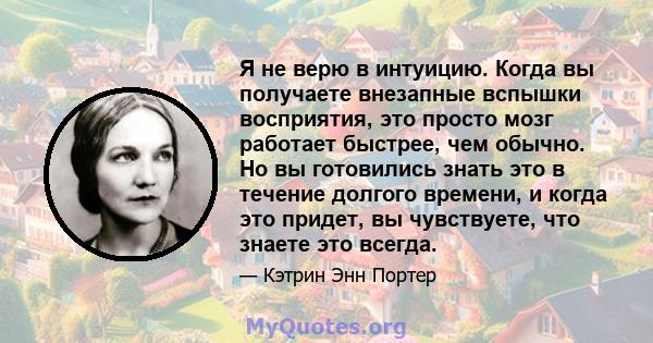 Я не верю в интуицию. Когда вы получаете внезапные вспышки восприятия, это просто мозг работает быстрее, чем обычно. Но вы готовились знать это в течение долгого времени, и когда это придет, вы чувствуете, что знаете