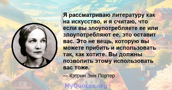 Я рассматриваю литературу как на искусство, и я считаю, что если вы злоупотребляете ее или злоупотребляют ее, это оставит вас. Это не вещь, которую вы можете прибить и использовать так, как хотите. Вы должны позволить