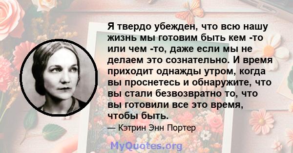 Я твердо убежден, что всю нашу жизнь мы готовим быть кем -то или чем -то, даже если мы не делаем это сознательно. И время приходит однажды утром, когда вы проснетесь и обнаружите, что вы стали безвозвратно то, что вы